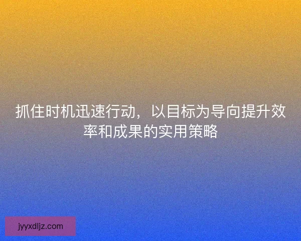 抓住时机迅速行动，以目标为导向提升效率和成果的实用策略