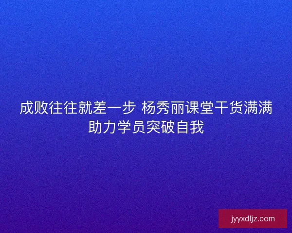 成败往往就差一步 杨秀丽课堂干货满满助力学员突破自我